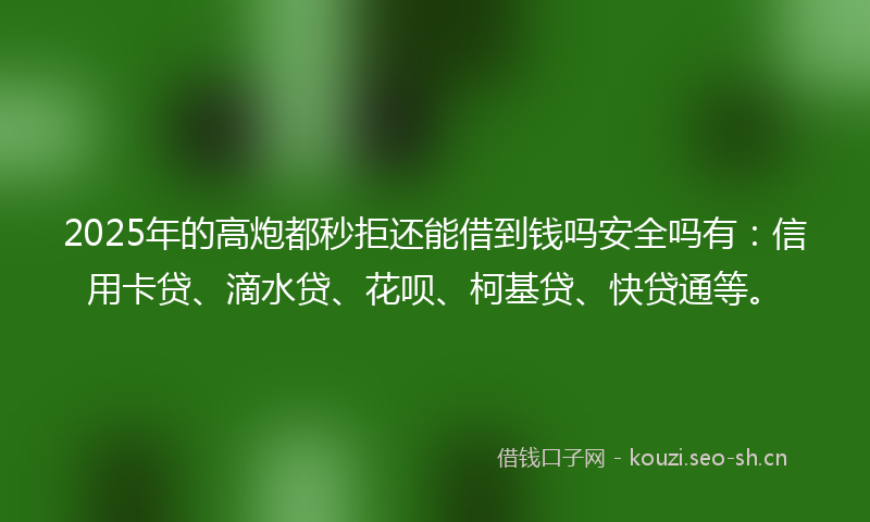 2025年的高炮都秒拒还能借到钱吗安全吗有：信用卡贷、滴水贷、花呗、柯基贷、快贷通等。