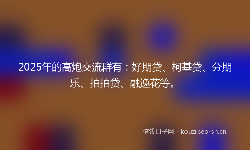 2025年的高炮交流群有：好期贷、柯基贷、分期乐、拍拍贷、融逸花等。