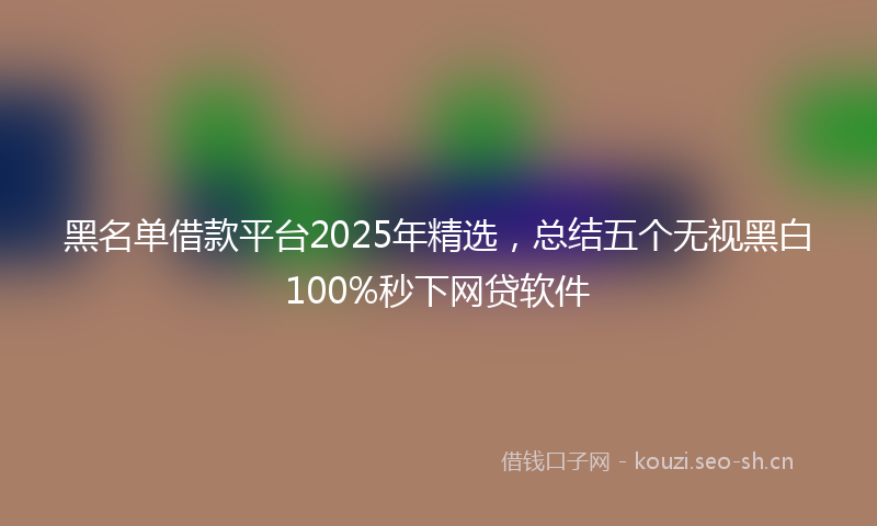 黑名单借款平台2025年精选，总结五个无视黑白100%秒下网贷软件