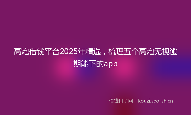 高炮借钱平台2025年精选，梳理五个高炮无视逾期能下的app