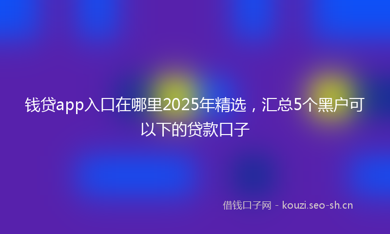 钱贷app入口在哪里2025年精选，汇总5个黑户可以下的贷款口子