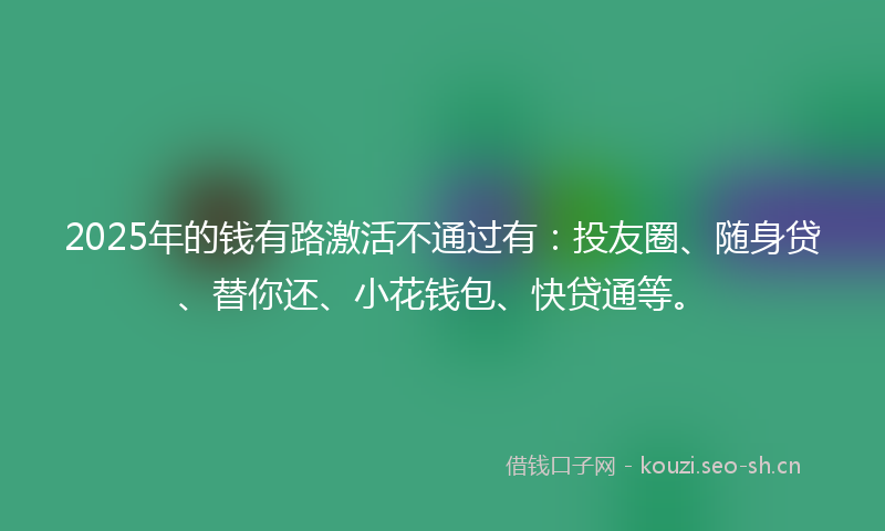 2025年的钱有路激活不通过有：投友圈、随身贷、替你还、小花钱包、快贷通等。