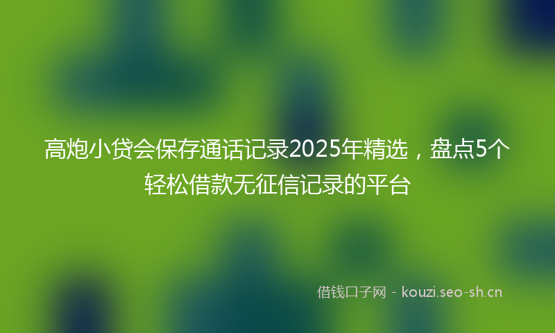 高炮小贷会保存通话记录2025年精选，盘点5个轻松借款无征信记录的平台