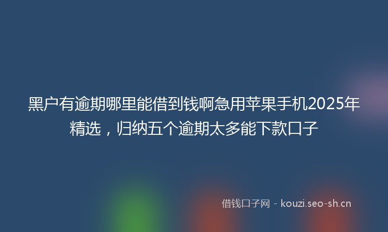 黑户有逾期哪里能借到钱啊急用苹果手机2025年精选，归纳五个逾期太多能下款口子