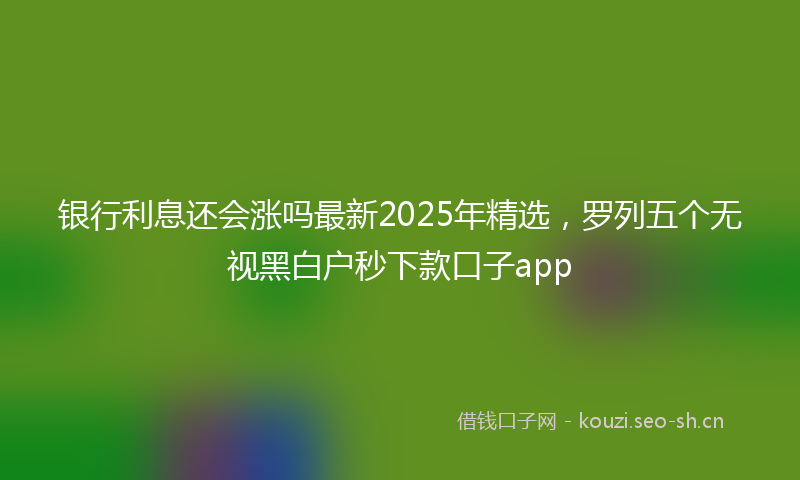 银行利息还会涨吗最新2025年精选，罗列五个无视黑白户秒下款口子app