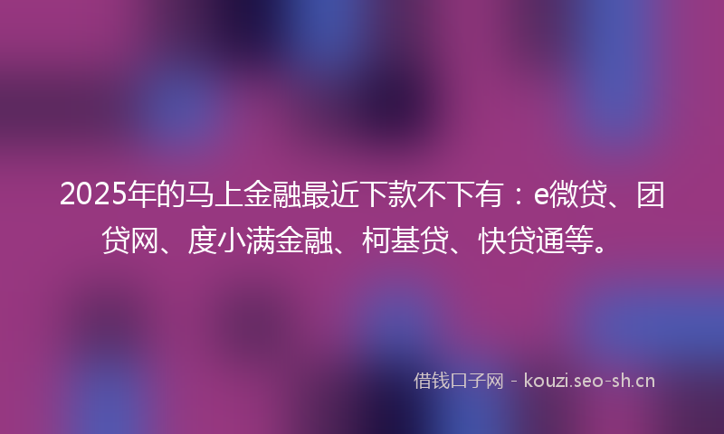 2025年的马上金融最近下款不下有：e微贷、团贷网、度小满金融、柯基贷、快贷通等。