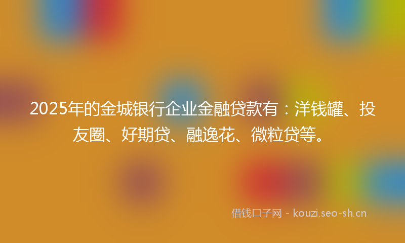 2025年的金城银行企业金融贷款有：洋钱罐、投友圈、好期贷、融逸花、微粒贷等。