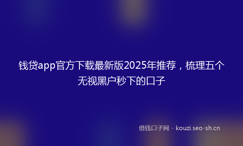 钱贷app官方下载最新版2025年推荐，梳理五个无视黑户秒下的口子