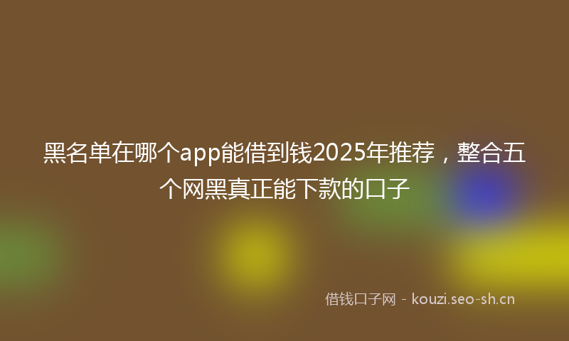 黑名单在哪个app能借到钱2025年推荐,整合五个网黑真正能下款的口子