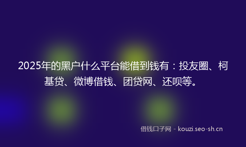 2025年的黑户什么平台能借到钱有：投友圈、柯基贷、微博借钱、团贷网、还呗等。