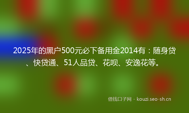 2025年的黑户500元必下备用金2014有：随身贷、快贷通、51人品贷、花呗、安逸花等。