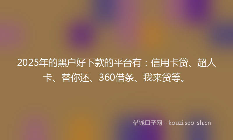 2025年的黑户好下款的平台有：信用卡贷、超人卡、替你还、360借条、我来贷等。