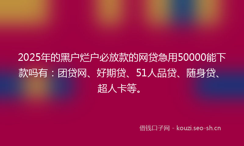 2025年的黑户烂户必放款的网贷急用50000能下款吗有:团贷网、好期贷、51人品贷、随身贷、超人卡等。