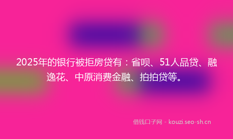 2025年的银行被拒房贷有：省呗、51人品贷、融逸花、中原消费金融、拍拍贷等。