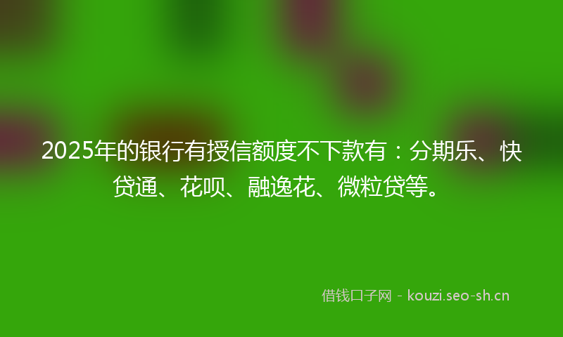 2025年的银行有授信额度不下款有：分期乐、快贷通、花呗、融逸花、微粒贷等。