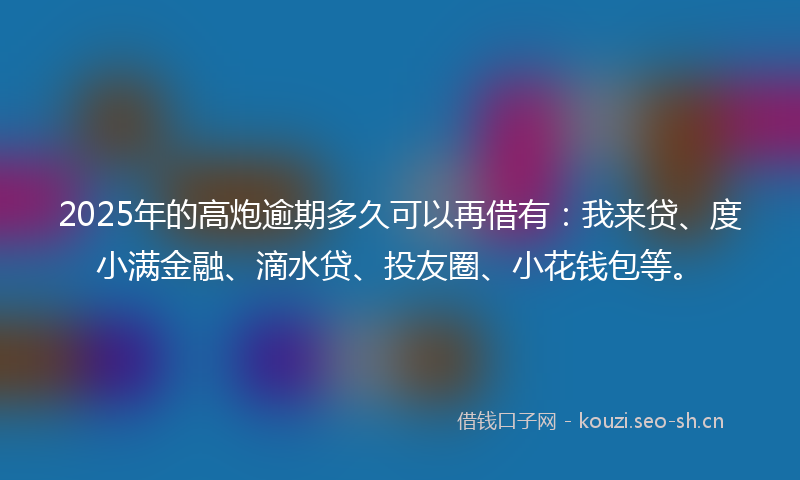2025年的高炮逾期多久可以再借有：我来贷、度小满金融、滴水贷、投友圈、小花钱包等。