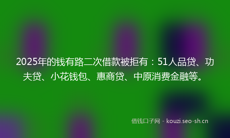 2025年的钱有路二次借款被拒有：51人品贷、功夫贷、小花钱包、惠商贷、中原消费金融等。
