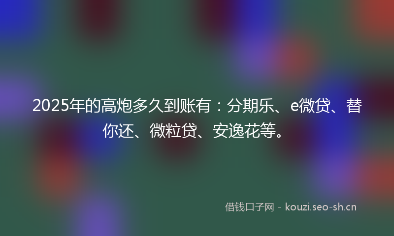2025年的高炮多久到账有：分期乐、e微贷、替你还、微粒贷、安逸花等。