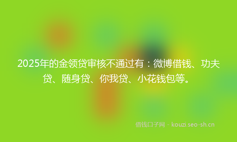 2025年的金领贷审核不通过有：微博借钱、功夫贷、随身贷、你我贷、小花钱包等。