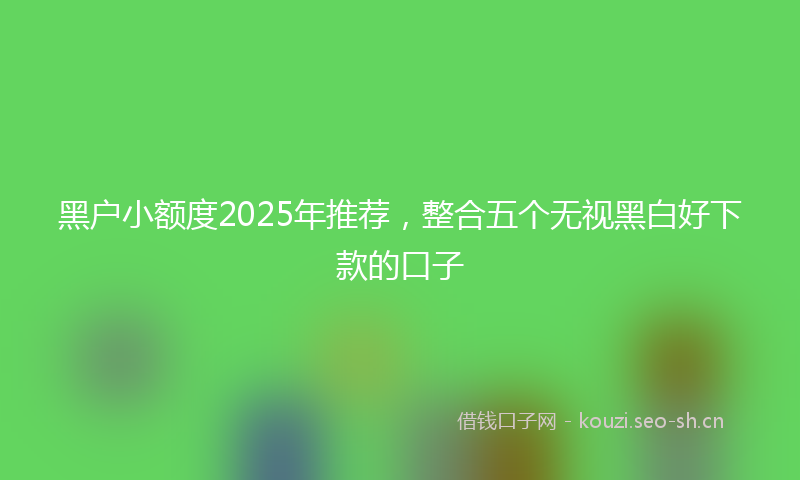 黑户小额度2025年推荐，整合五个无视黑白好下款的口子