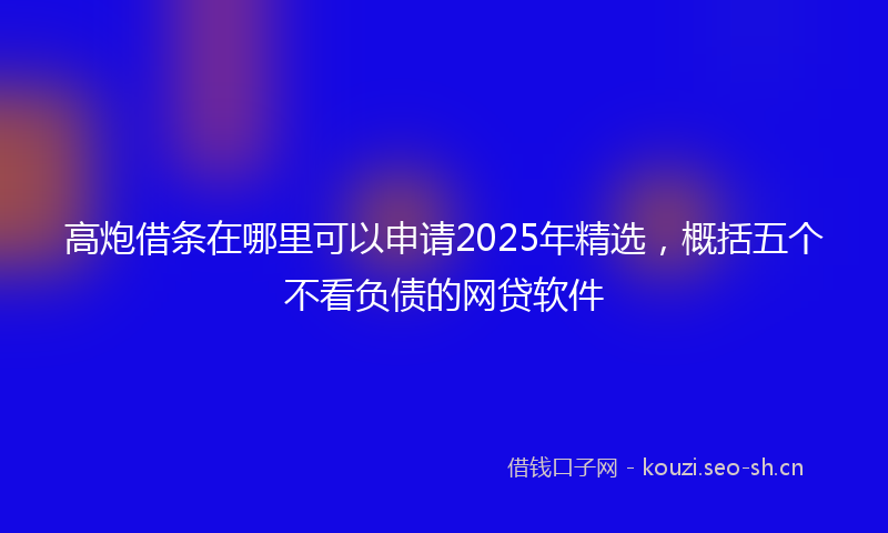 高炮借条在哪里可以申请2025年精选，概括五个不看负债的网贷软件