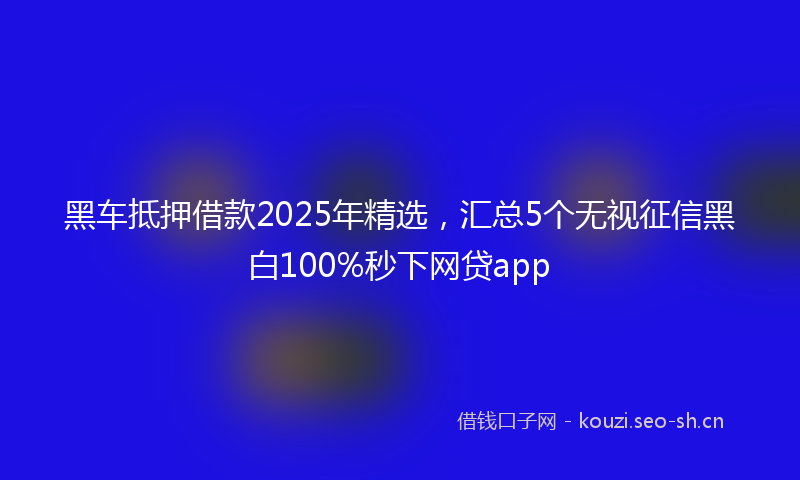 黑车抵押借款2025年精选，汇总5个无视征信黑白100%秒下网贷app