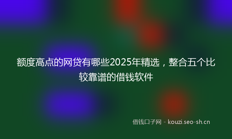 额度高点的网贷有哪些2025年精选，整合五个比较靠谱的借钱软件