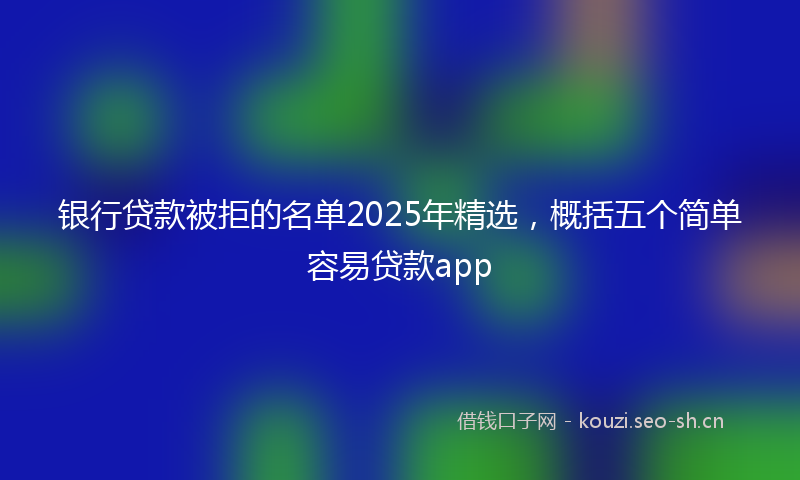 银行贷款被拒的名单2025年精选，概括五个简单容易贷款app