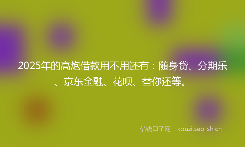 2025年的高炮借款用不用还有：随身贷、分期乐、京东金融、花呗、替你还等。