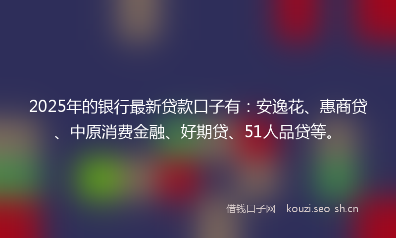 2025年的银行最新贷款口子有：安逸花、惠商贷、中原消费金融、好期贷、51人品贷等。