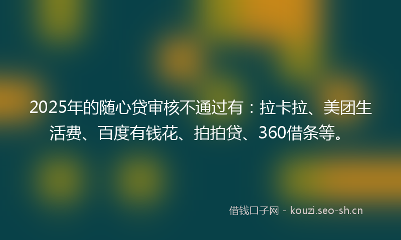 2025年的随心贷审核不通过有：拉卡拉、美团生活费、百度有钱花、拍拍贷、360借条等。