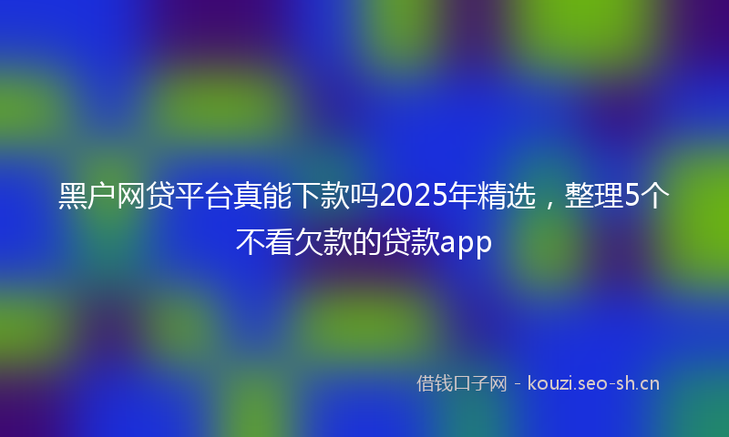 黑户网贷平台真能下款吗2025年精选，整理5个不看欠款的贷款app