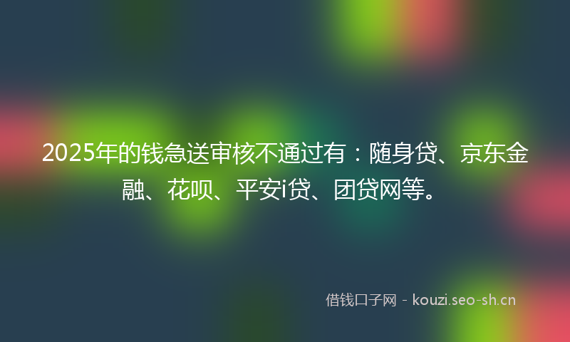 2025年的钱急送审核不通过有：随身贷、京东金融、花呗、平安i贷、团贷网等。
