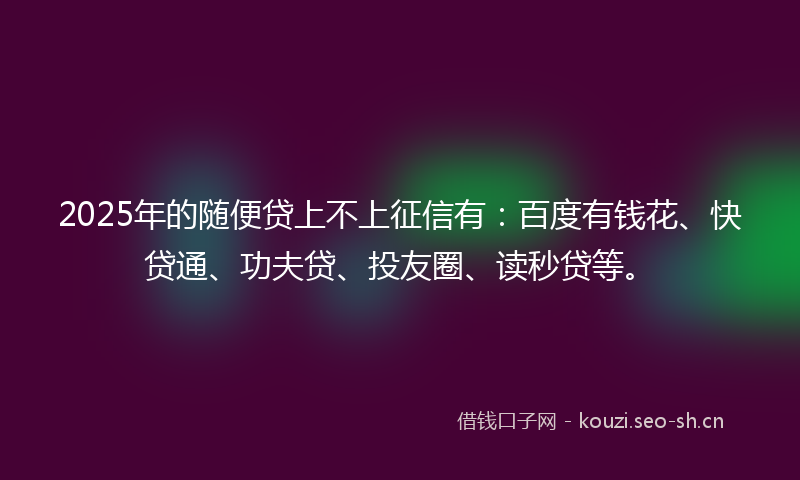 2025年的随便贷上不上征信有：百度有钱花、快贷通、功夫贷、投友圈、读秒贷等。