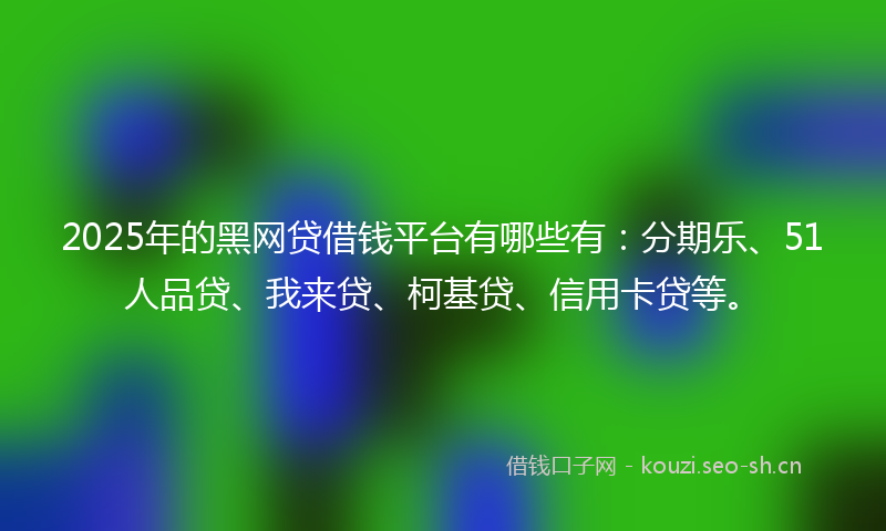 2025年的黑网贷借钱平台有哪些有：分期乐、51人品贷、我来贷、柯基贷、信用卡贷等。