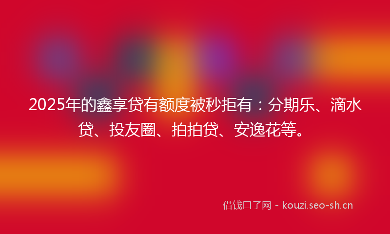 2025年的鑫享贷有额度被秒拒有：分期乐、滴水贷、投友圈、拍拍贷、安逸花等。