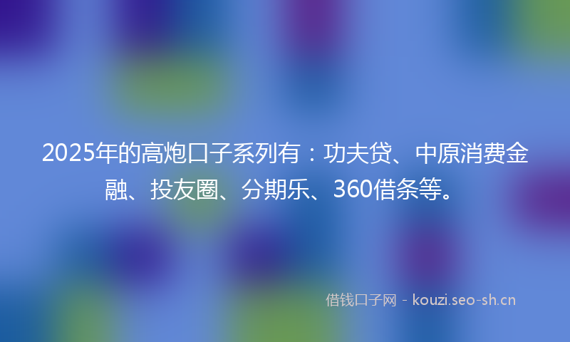 2025年的高炮口子系列有：功夫贷、中原消费金融、投友圈、分期乐、360借条等。