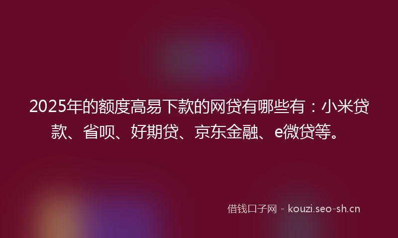 2025年的额度高易下款的网贷有哪些有：小米贷款、省呗、好期贷、京东金融、e微贷等。