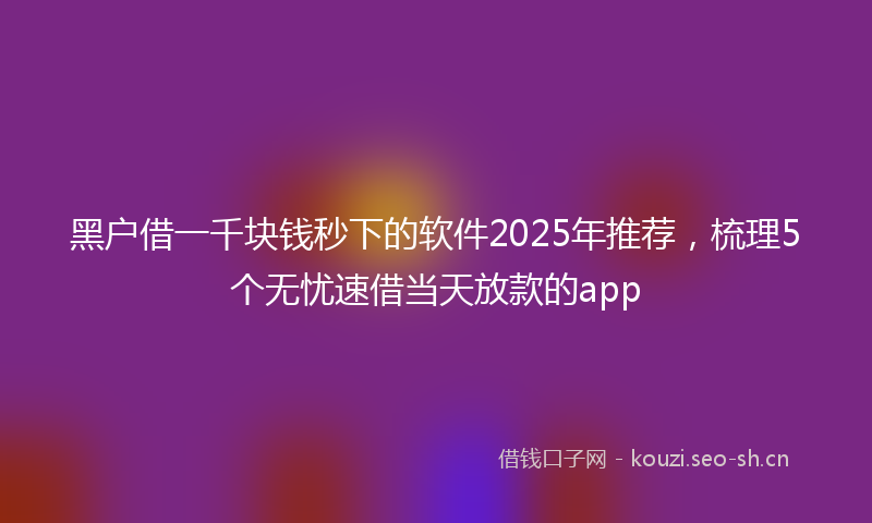 黑户借一千块钱秒下的软件2025年推荐,梳理5个无忧速借当天放款的app