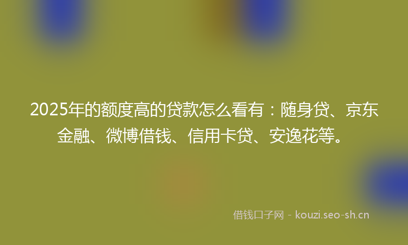 2025年的额度高的贷款怎么看有:随身贷、京东金融、微博借钱、信用卡贷、安逸花等。