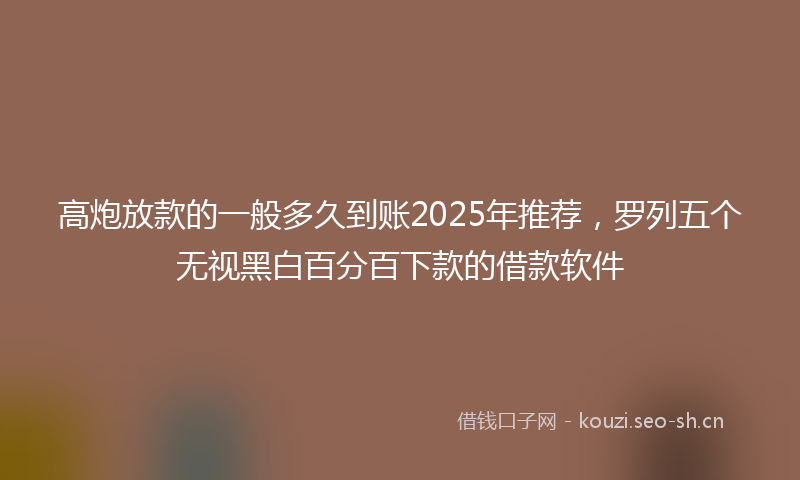 高炮放款的一般多久到账2025年推荐，罗列五个无视黑白百分百下款的借款软件