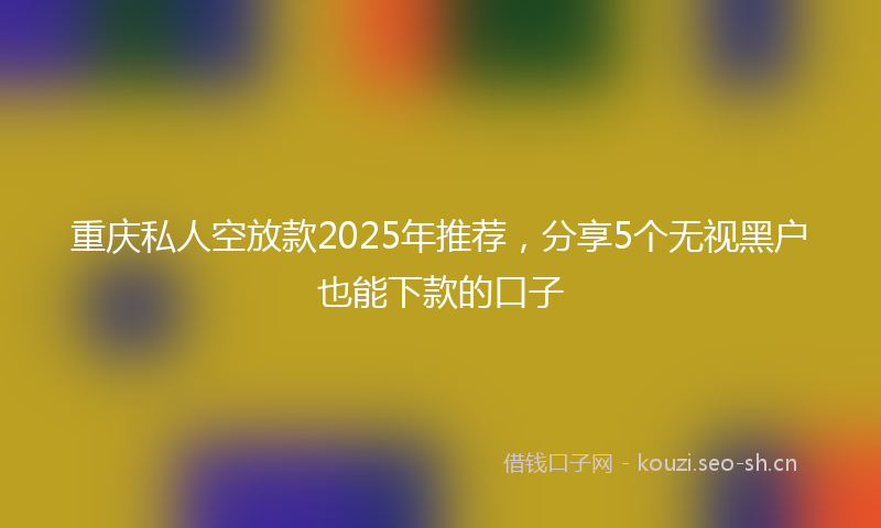 重庆私人空放款2025年推荐，分享5个无视黑户也能下款的口子