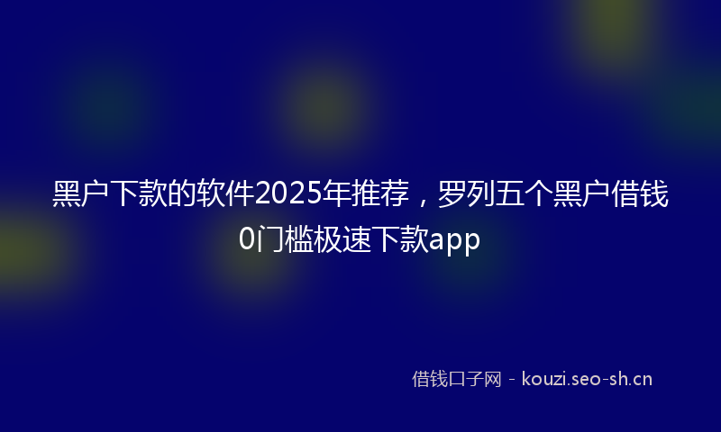 黑户下款的软件2025年推荐，罗列五个黑户借钱0门槛极速下款app