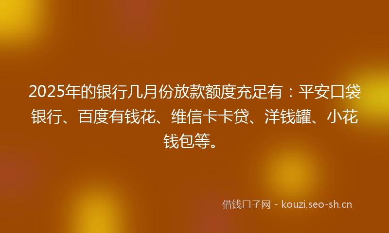 2025年的银行几月份放款额度充足有：平安口袋银行、百度有钱花、维信卡卡贷、洋钱罐、小花钱包等。