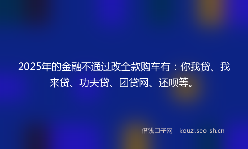 2025年的金融不通过改全款购车有：你我贷、我来贷、功夫贷、团贷网、还呗等。