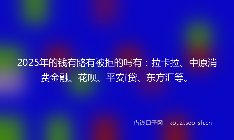 2025年的钱有路有被拒的吗有：拉卡拉、中原消费金融、花呗、平安i贷、东方汇等。
