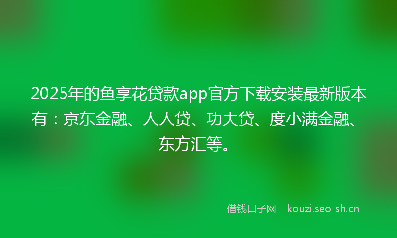 2025年的鱼享花贷款app官方下载安装最新版本有：京东金融、人人贷、功夫贷、度小满金融、东方汇等。