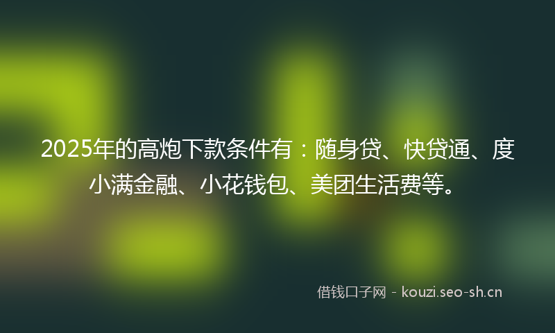 2025年的高炮下款条件有：随身贷、快贷通、度小满金融、小花钱包、美团生活费等。