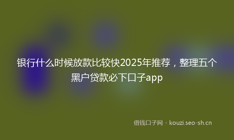 银行什么时候放款比较快2025年推荐,整理五个黑户贷款必下口子app