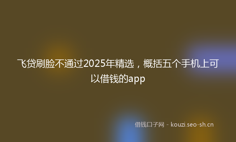 飞贷刷脸不通过2025年精选，概括五个手机上可以借钱的app